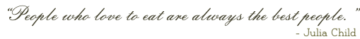 “People who love to eat are always the best people.” - Julia Child